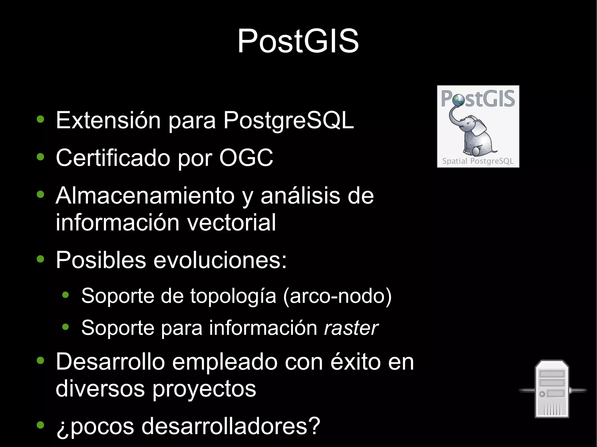 PostGIS Extensión para PostgreSQL Certificado por OGC Almacenamiento y análisis de  información vectorial Posibles evoluciones: Soporte de topología (arco-nodo) Soporte para información  raster Desarrollo empleado con éxito en diversos proyectos ¿pocos desarrolladores? 