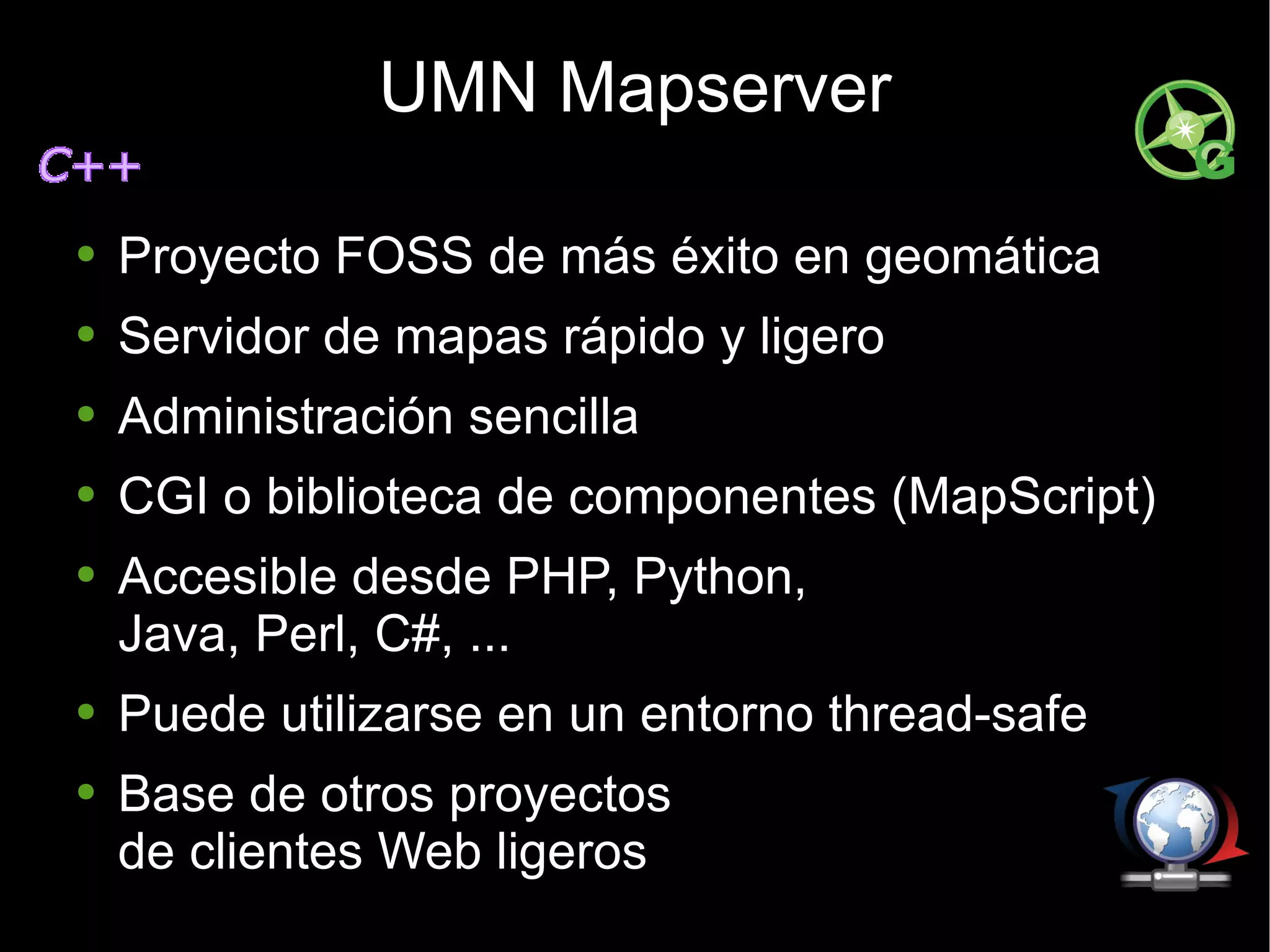 UMN Mapserver Proyecto FOSS de más éxito en geomática Servidor de mapas rápido y ligero Administración sencilla CGI o biblioteca de componentes (MapScript) Accesible desde PHP, Python, Java, Perl, C#, ... Puede utilizarse en un entorno thread-safe Base de otros proyectos  de clientes Web ligeros 