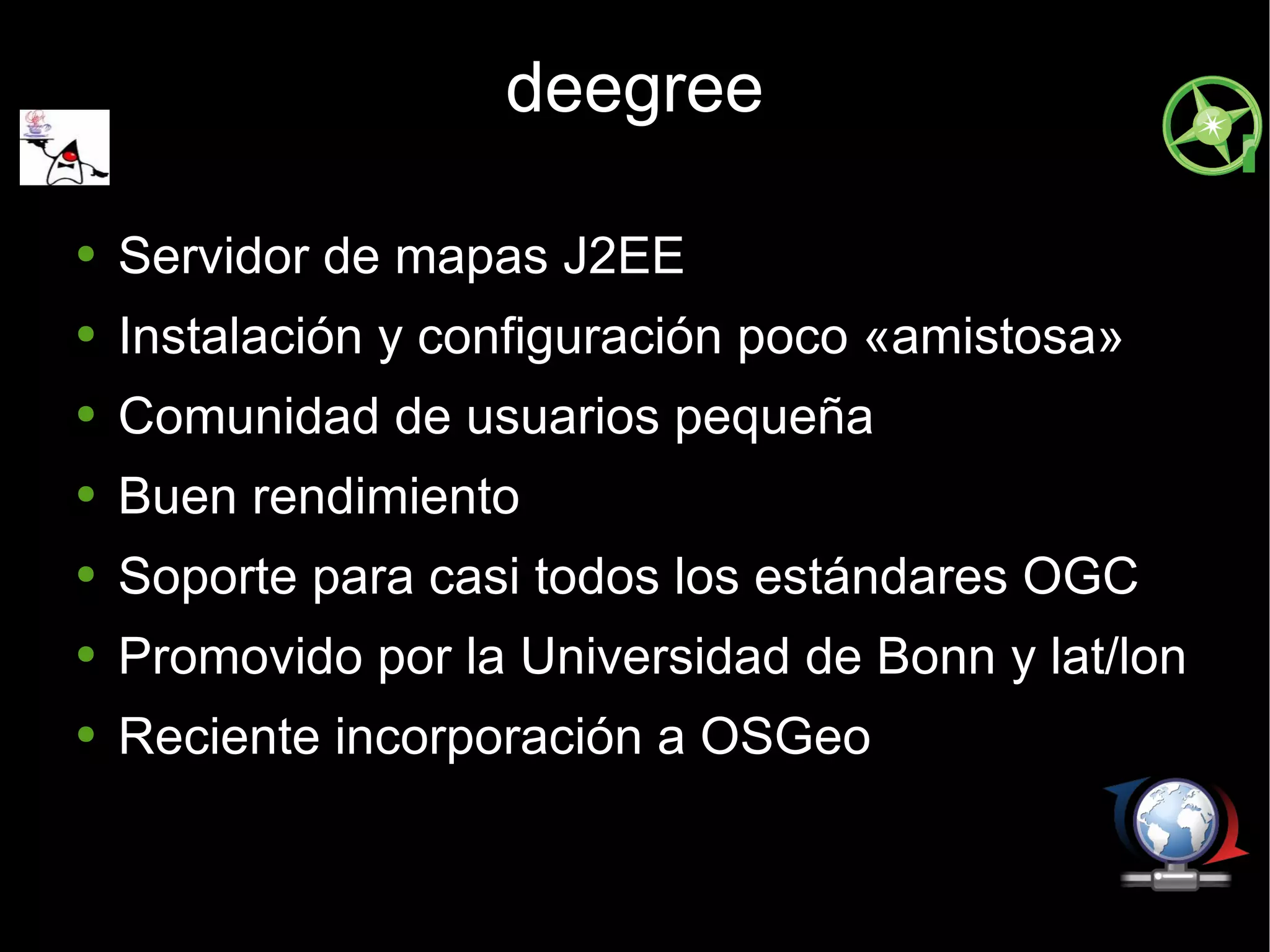 deegree Servidor de mapas J2EE Instalación y configuración poco «amistosa» Comunidad de usuarios pequeña Buen rendimiento Soporte para casi todos los estándares OGC Promovido por la Universidad de Bonn y lat/lon Reciente incorporación a OSGeo 