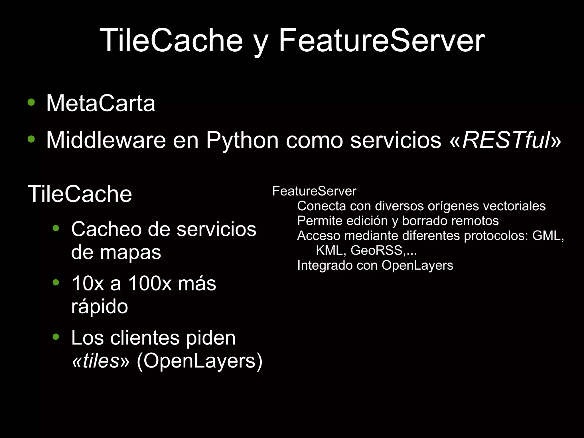 TileCache y FeatureServer MetaCarta Middleware en Python como servicios « RESTful » TileCache Cacheo de servicios de mapas 10x a 100x más rápido Los clientes piden  «tiles » (OpenLayers) FeatureServer Conecta con diversos orígenes vectoriales Permite edición y borrado remotos Acceso mediante diferentes protocolos: GML, KML, GeoRSS,... Integrado con OpenLayers 