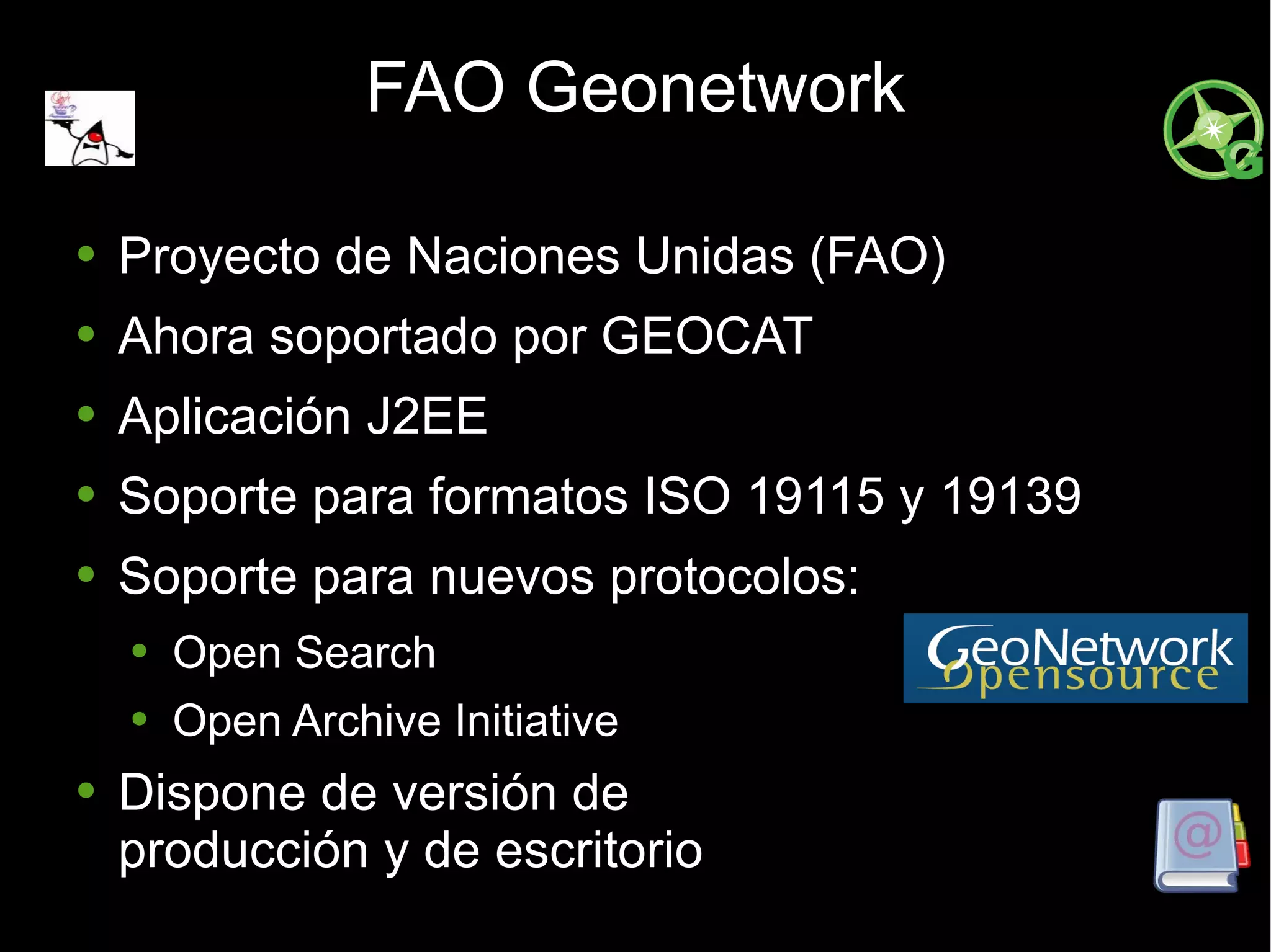 FAO Geonetwork Proyecto de Naciones Unidas (FAO) Ahora soportado por GEOCAT Aplicación J2EE Soporte para formatos ISO 19115 y 19139 Soporte para nuevos protocolos: Open Search Open Archive Initiative Dispone de versión de producción y de escritorio 