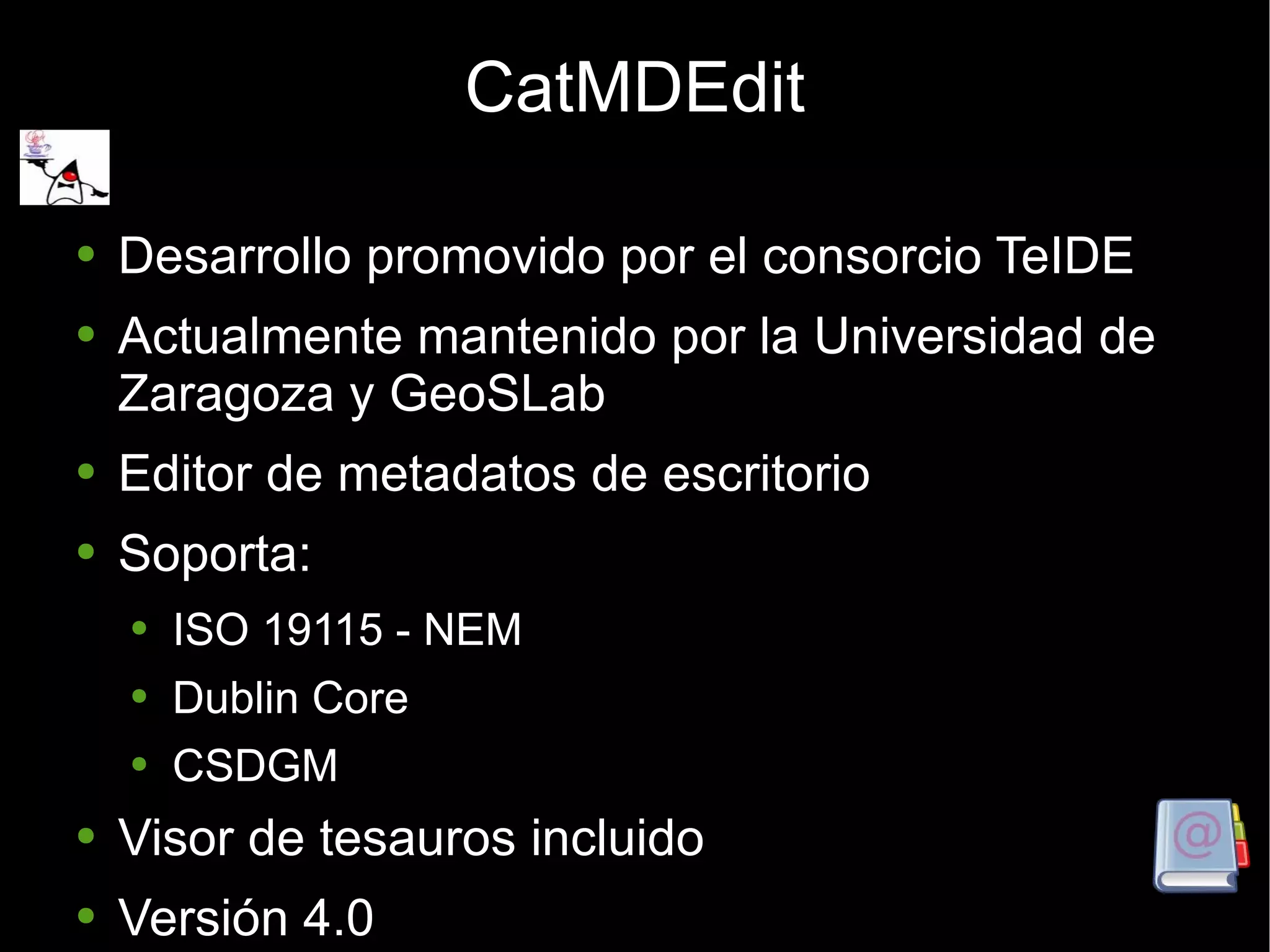 CatMDEdit Desarrollo promovido por el consorcio TeIDE  Actualmente mantenido por la Universidad de Zaragoza y GeoSLab Editor de metadatos de escritorio Soporta: ISO 19115 - NEM Dublin Core CSDGM Visor de tesauros incluido Versión 4.0 