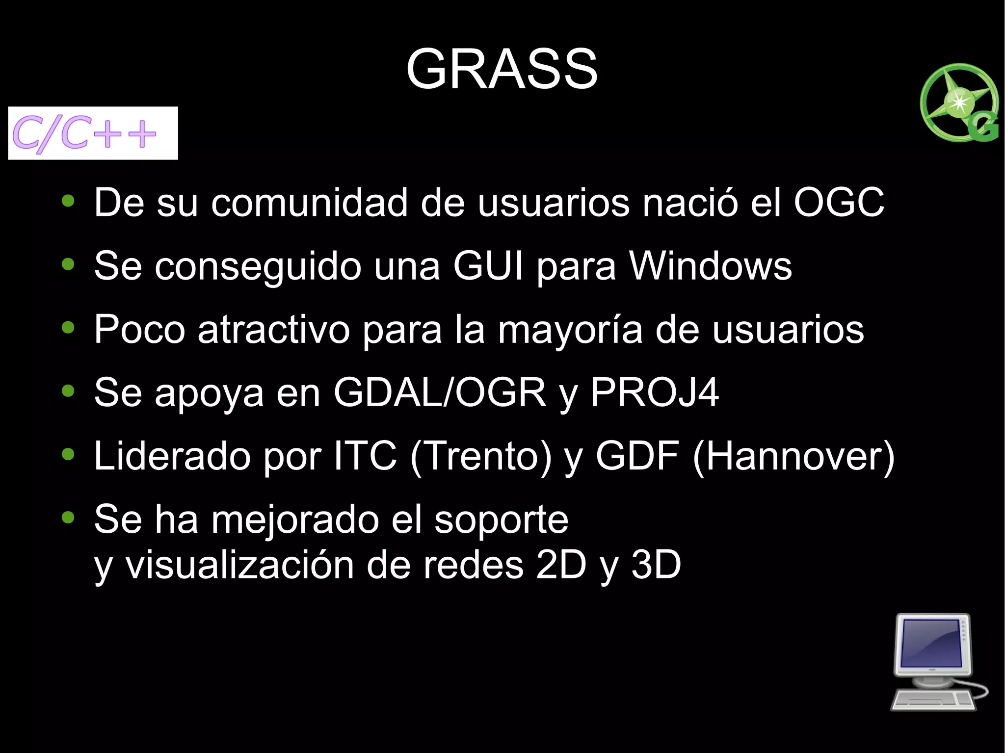 GRASS De su comunidad de usuarios nació el OGC Se conseguido una GUI para Windows Poco atractivo para la mayoría de usuarios Se apoya en GDAL/OGR y PROJ4 Liderado por ITC (Trento) y GDF (Hannover) Se ha mejorado el soporte  y visualización de redes 2D y 3D 