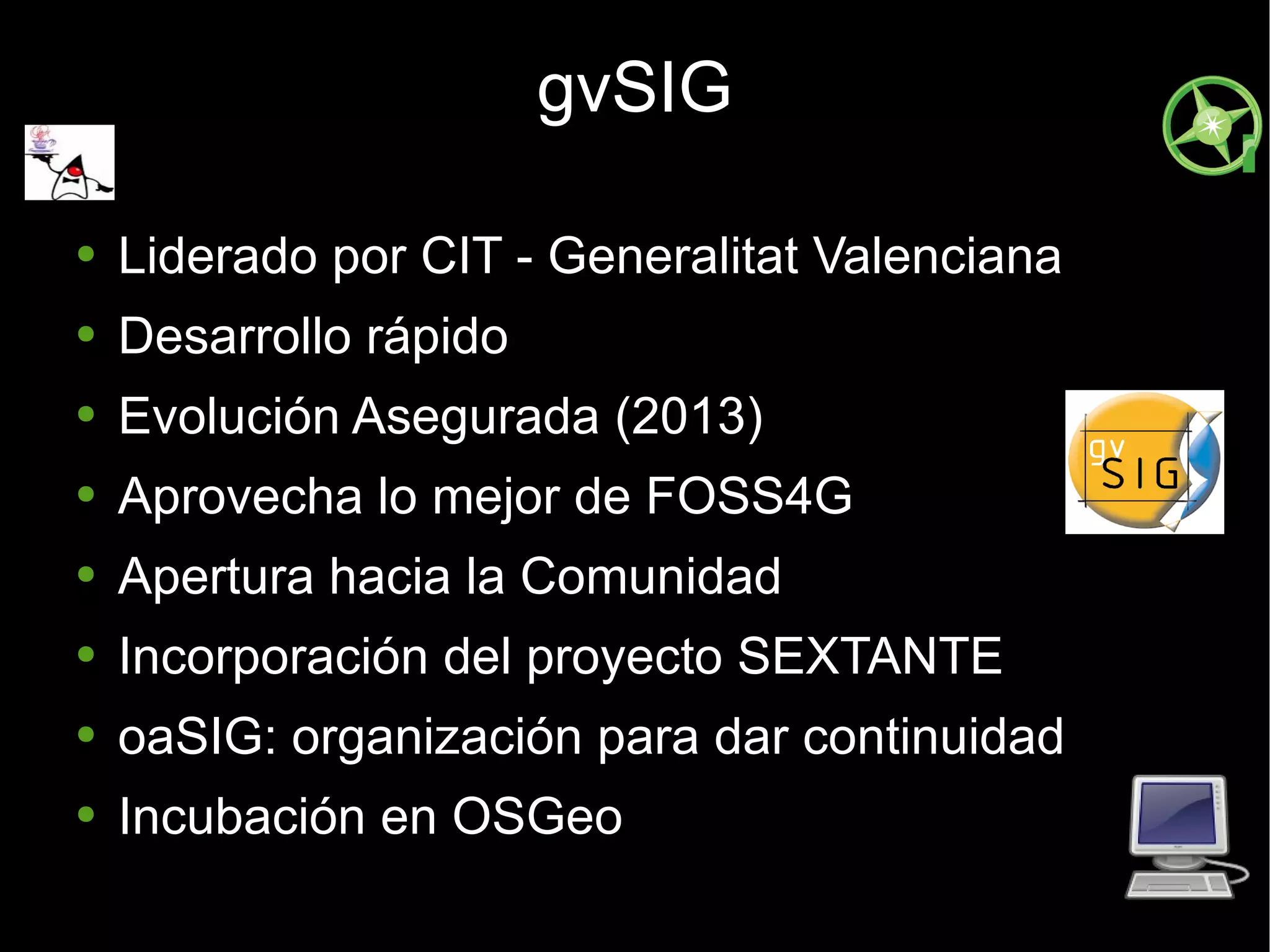 gvSIG Liderado por CIT - Generalitat Valenciana Desarrollo rápido Evolución Asegurada (2013) Aprovecha lo mejor de FOSS4G  Apertura hacia la Comunidad Incorporación del proyecto SEXTANTE oaSIG: organización para dar continuidad Incubación en OSGeo 