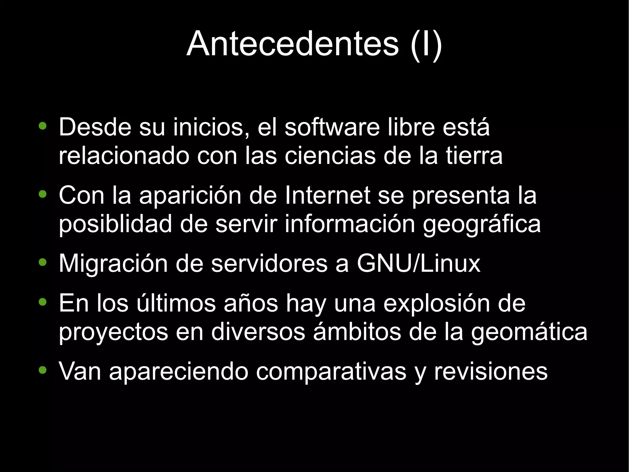 Antecedentes (I) Desde su inicios, el software libre está relacionado con las ciencias de la tierra Con la aparición de Internet se presenta la posiblidad de servir información geográfica Migración de servidores a GNU/Linux En los últimos años hay una explosión de proyectos en diversos ámbitos de la geomática Van apareciendo comparativas y revisiones 