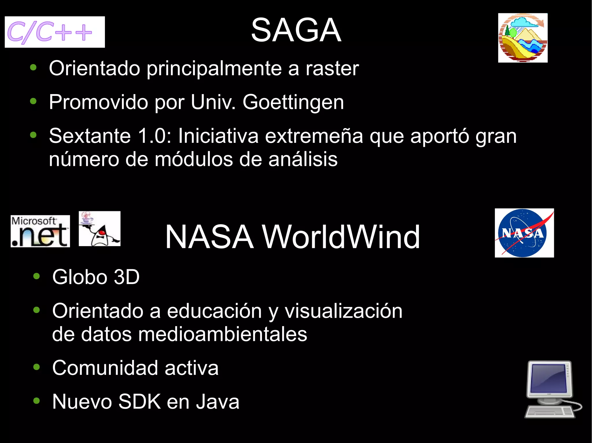 SAGA Orientado principalmente a raster Promovido por Univ. Goettingen Sextante 1.0: Iniciativa extremeña que aportó gran número de módulos de análisis NASA WorldWind Globo 3D Orientado a educación y visualización de datos medioambientales Comunidad activa Nuevo SDK en Java 