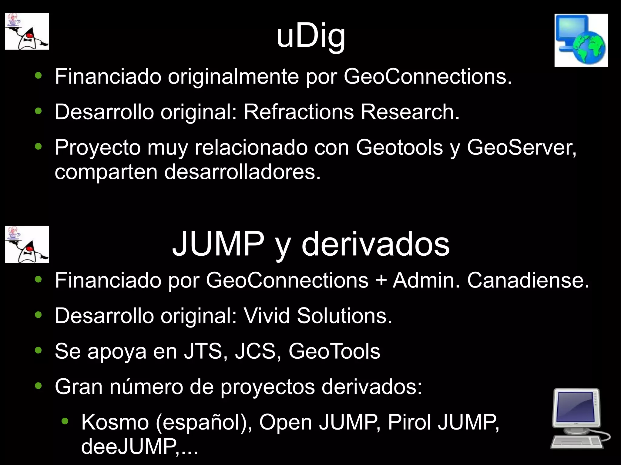 uDig Financiado originalmente por GeoConnections. Desarrollo original: Refractions Research. Proyecto muy relacionado con Geotools y GeoServer, comparten desarrolladores. JUMP y derivados Financiado por GeoConnections + Admin. Canadiense. Desarrollo original: Vivid Solutions. Se apoya en JTS, JCS, GeoTools Gran número de proyectos derivados: Kosmo (español), Open JUMP, Pirol JUMP,  deeJUMP,... 