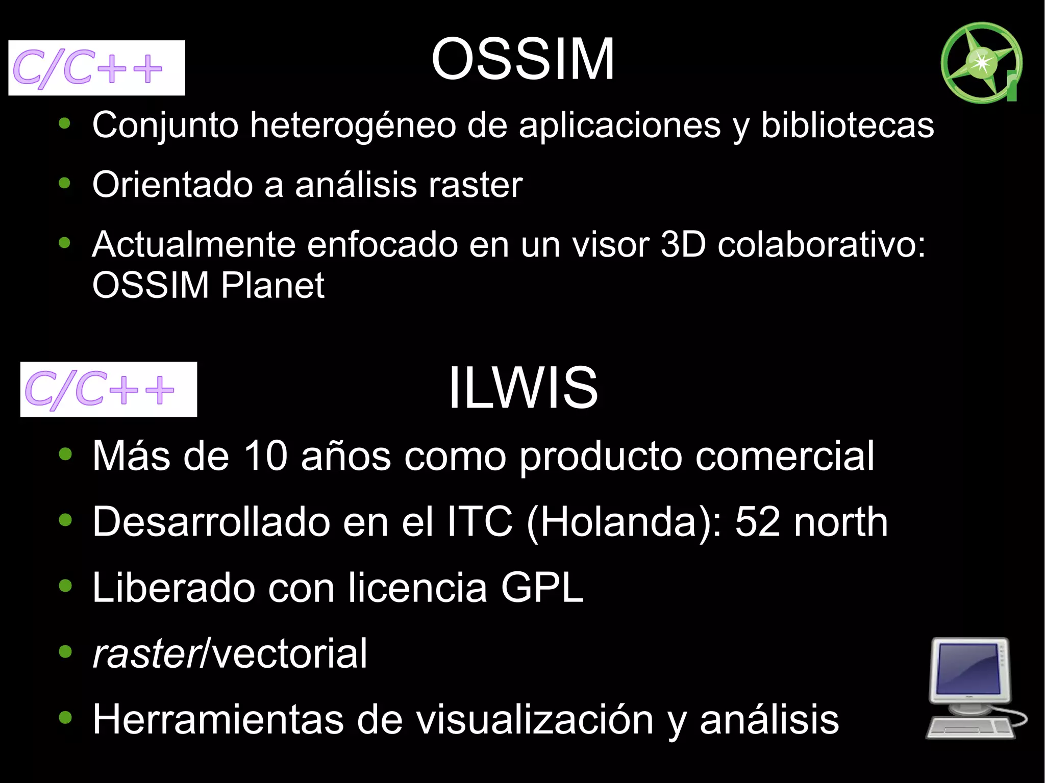 OSSIM Conjunto heterogéneo de aplicaciones y bibliotecas Orientado a análisis raster Actualmente enfocado en un visor 3D colaborativo: OSSIM Planet ILWIS Más de 10 años como producto comercial Desarrollado en el ITC (Holanda): 52 north Liberado con licencia GPL raster /vectorial Herramientas de visualización y análisis 