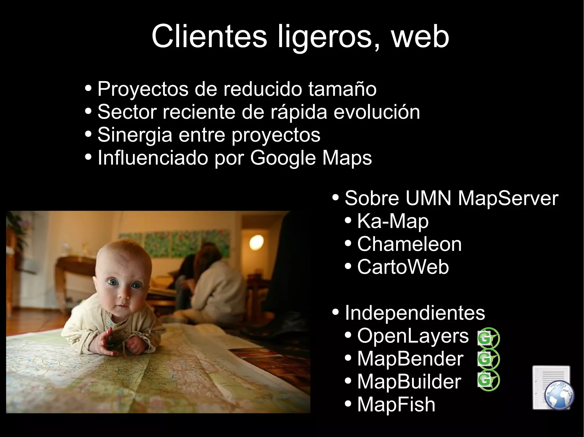 Clientes ligeros, web Proyectos de reducido tamaño  Sector reciente de rápida evolución Sinergia entre proyectos Influenciado por Google Maps Sobre UMN MapServer Ka-Map Chameleon CartoWeb Independientes OpenLayers MapBender MapBuilder MapFish 