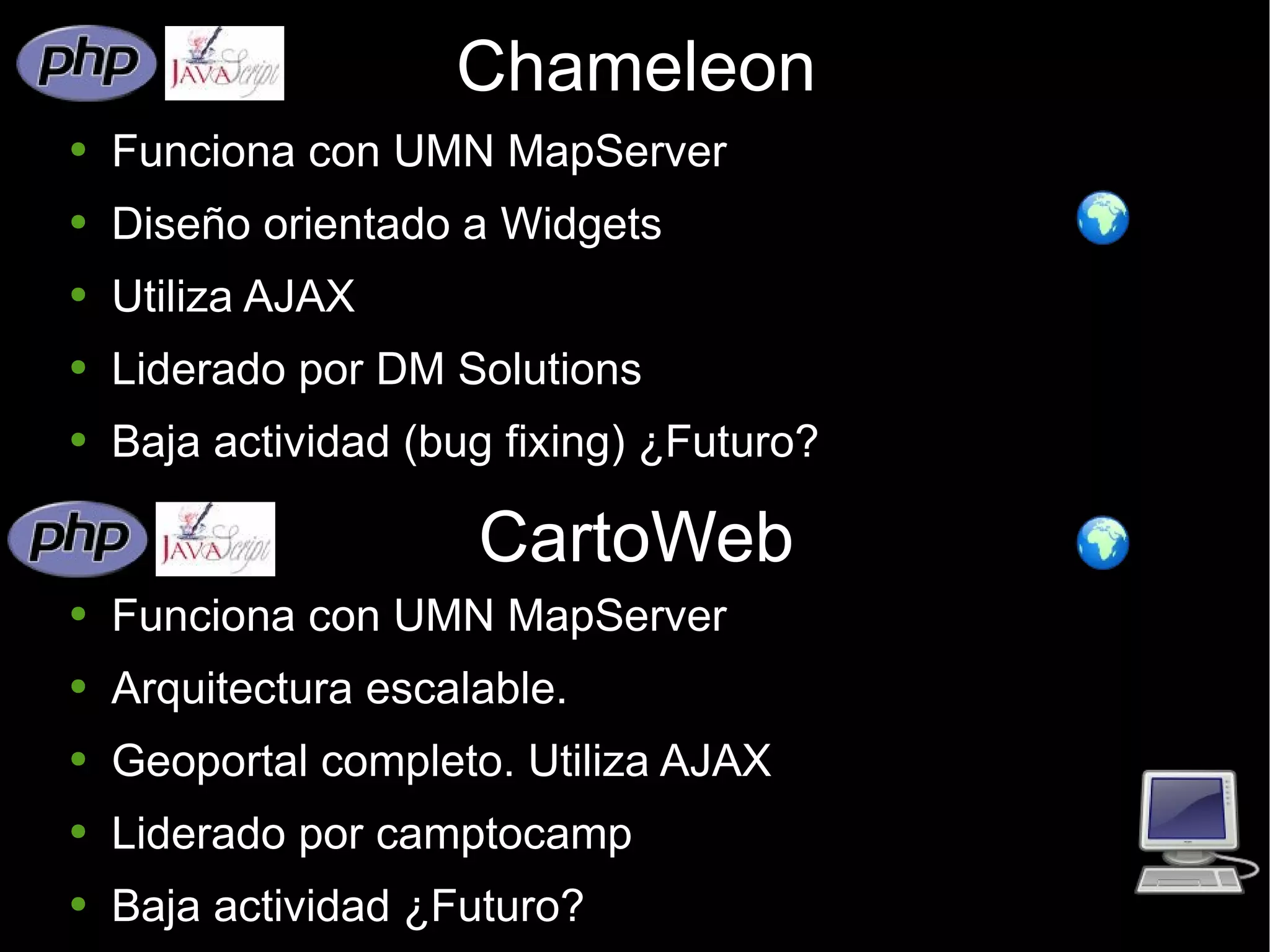 Chameleon Funciona con UMN MapServer Diseño orientado a Widgets Utiliza AJAX Liderado por DM Solutions Baja actividad (bug fixing) ¿Futuro? CartoWeb Funciona con UMN MapServer Arquitectura escalable. Geoportal completo. Utiliza AJAX Liderado por camptocamp Baja actividad ¿Futuro? 