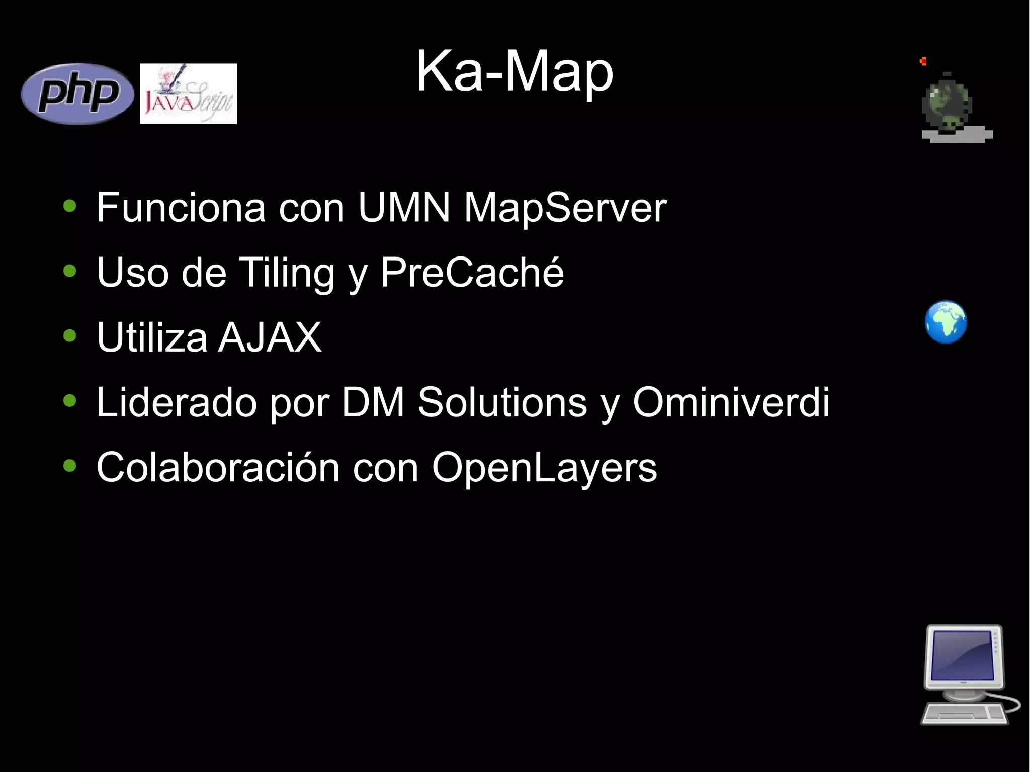 Ka-Map Funciona con UMN MapServer Uso de Tiling y PreCaché  Utiliza AJAX Liderado por DM Solutions y Ominiverdi Colaboración con OpenLayers 