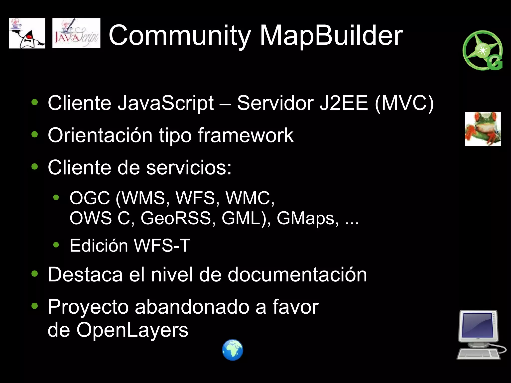 Community MapBuilder Cliente JavaScript – Servidor J2EE (MVC) Orientación tipo framework Cliente de servicios: OGC (WMS, WFS, WMC,  OWS C, GeoRSS, GML), GMaps, ... Edición WFS-T Destaca el nivel de documentación Proyecto abandonado a favor de OpenLayers 
