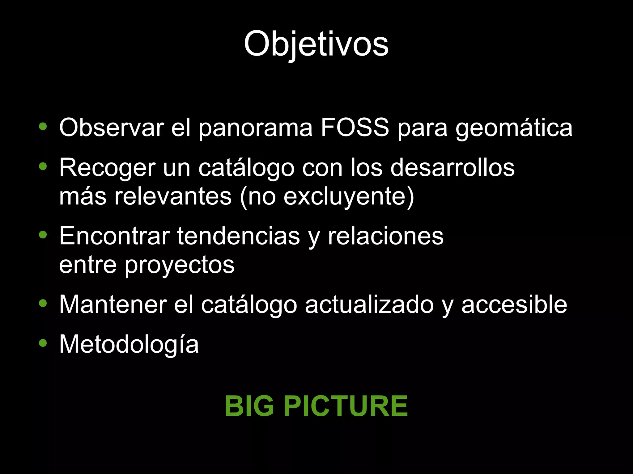 Objetivos Observar el panorama FOSS para geomática Recoger un catálogo con los desarrollos más relevantes (no excluyente) Encontrar tendencias y relaciones  entre proyectos Mantener el catálogo actualizado y accesible Metodología BIG PICTURE 