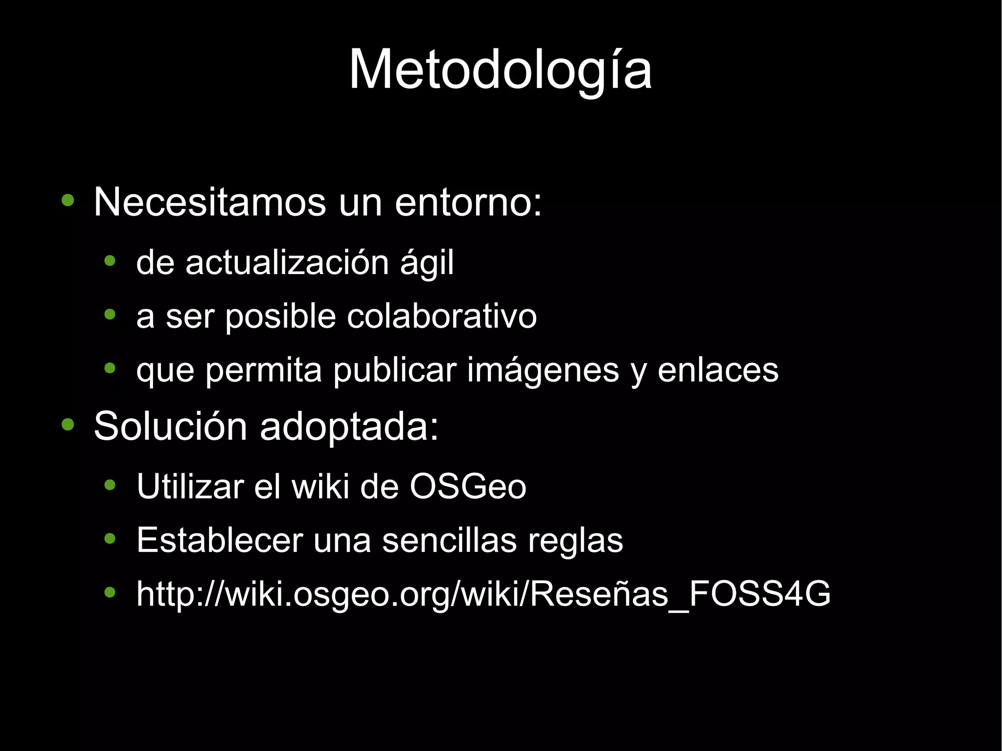 Metodología Necesitamos un entorno: de actualización ágil a ser posible colaborativo que permita publicar imágenes y enlaces Solución adoptada: Utilizar el wiki de OSGeo Establecer una sencillas reglas http://wiki.osgeo.org/wiki/Reseñas_FOSS4G 