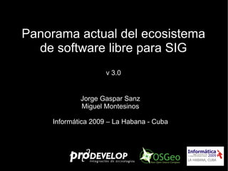 Panorama actual del ecosistema de software libre para SIG v 3.0 Jorge Gaspar Sanz Miguel Montesinos Informática 2009 – La Habana - Cuba 