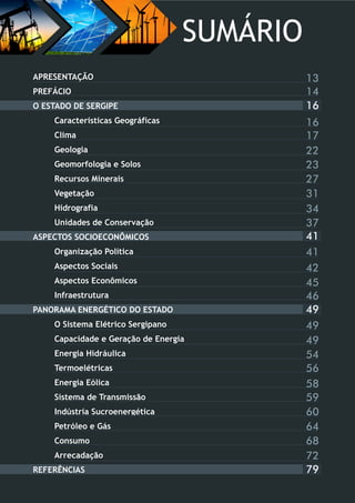 16
APRESENTAÇÃO
PREFÁCIO
O ESTADO DE SERGIPE
Características Geográficas
Clima
Geologia
Geomorfologia e Solos
Recursos Minerais
Vegetação
Hidrografia
Unidades de Conservação
ASPECTOS SOCIOECONÔMICOS
Organização Política
Aspectos Sociais
Aspectos Econômicos
Infraestrutura
PANORAMA ENERGÉTICO DO ESTADO
O Sistema Elétrico Sergipano
Capacidade e Geração de Energia
Energia Hidráulica
Termoelétricas
Energia Eólica
Sistema de Transmissão
Indústria Sucroenergética
Petróleo e Gás
Consumo
Arrecadação
REFERÊNCIAS
41
49
79
16
17
22
23
27
31
34
37
41
42
45
46
49
49
54
56
58
59
60
64
68
72
13
14
SUMÁRIO
 
