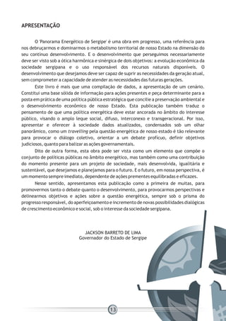 O 'Panorama Energético de Sergipe' é uma obra em progresso, uma referência para
nos debruçarmos e dominarmos o metabolismo territorial de nosso Estado na dimensão do
seu contínuo desenvolvimento. E o desenvolvimento que perseguimos necessariamente
deve ser visto sob a ótica harmônica e sinérgica de dois objetivos: a evolução econômica da
sociedade sergipana e o uso responsável dos recursos naturais disponíveis. O
desenvolvimento que desejamos deve ser capaz de suprir as necessidades da geração atual,
sem comprometer a capacidade de atender as necessidades das futuras gerações.
Este livro é mais que uma compilação de dados, a apresentação de um cenário.
Constitui uma base sólida de informação para ações presentes e peça determinante para a
posta em prática de uma política pública estratégica que concilie a preservação ambiental e
o desenvolvimento econômico de nosso Estado. Esta publicação também traduz o
pensamento de que uma política energética deve estar ancorada no âmbito do interesse
público, visando o amplo leque social, difuso, interconexo e transgeracional. Por isso,
apresentar e oferecer à sociedade dados atualizados, condensados sob um olhar
panorâmico, como um travelling pela questão energética de nosso estado é tão relevante
para provocar o diálogo coletivo, orientar a um debate profícuo, definir objetivos
judiciosos, quanto para balizar as ações governamentais.
Dito de outra forma, esta obra pode ser vista como um elemento que compõe o
conjunto de políticas públicas no âmbito energético, mas também como uma contribuição
do momento presente para um projeto de sociedade, mais desenvolvida, igualitária e
sustentável, que desejamos e planejamos para o futuro. E o futuro, em nossa perspectiva, é
um momento sempre imediato, dependente de ações prementes equilibradas e eficazes.
Nesse sentido, apresentamos esta publicação como a primeira de muitas, para
promovermos tanto o debate quanto o desenvolvimento, para provocarmos perspectivas e
delinearmos objetivos e ações sobre a questão energética, sempre sob o prisma do
progresso responsável, do aperfeiçoamento e incremento de novas possibilidades dialógicas
de crescimento econômico e social, sob o interesse da sociedade sergipana.
APRESENTAÇÃO
JACKSON BARRETO DE LIMA
Governador do Estado de Sergipe
13
 