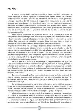 PREFÁCIO
A recente divulgação do crescimento do PIB sergipano, em 2012, confirmando o
índice maior que as médias regional e brasileira para o mesmo período, ratifica uma
tendência visível em todo o conjunto de indicadores estatísticos de renda, produção,
emprego e qualidade de vida relativos à Sergipe. Além disso, amplia a percepção do
progresso que nosso Estado vem obtendo vis-à-viso êxito no crescimento econômico,
adquirindo um modesto porémrelevante e consistente espaço na economia regional. Vale
observar que esse avanço vem acontecendo com simultâneos ganhos sociais, de melhoria
geral na qualidade de vida, na paulatina redução da pobreza e amenização das
desigualdades sociais.
Nesse ínterim, parece-me inquestionável a participação do Governo Estadual no
planejamento e execução de políticas públicas que induziram parte desse crescimento -ou
dele tirou proveito- para a atração de novos investimentos, tanto de origem privada quanto
pública. Essa característica, concebida na gestão do ex-governador Marcelo Déda, foi
aprimorada, expandida e fortalecida pelo atualGovernador Jackson Barreto.
Um ponto exemplificativo dessa concepção de política de desenvolvimento para o Estado
parece-me ser o destaque desejado pelo Governo no trato das questões ligadas ao setor de
energia. Na reforma administrativa de 2007 foi criada a Subsecretaria de Desenvolvimento
Energético Sustentável com a missão de fortalecer, junto ao Governador, uma abordagem
estratégica e propositiva dos temas energéticos, especialmente os vinculados aos principais
projetos e cadeias produtivas cuja prioridade para o desenvolvimento estava na agenda
principal dos governantes, neste período.
Assim éa questão da produção de petróleo e gás, a cargo da Petrobras, mas objeto de
ações contínuas do Governo buscando conhecer, apoiar e, na medida do possível, priorizar e
antecipar os investimentos da estatal em Sergipe -especialmentevitais para a economia
local. É também o caso da produção de potássio e sua forte demanda de energia atrelada,
que adquirenovo vigor graças ao Projeto Carnalita, de grande relevância para a economia
sergipana atual e futura.
Da mesma forma, pode-se falar na importância em priorizar as fontes renováveis de
energia, meta de sustentabilidade ambiental, mas não menos importante por razões de
estratégia econômica, antecipando mercados que certamente terão no futuro um potencial
quase incalculável hoje.
No sentido do exposto acima, o setor de energia merece um inventário próprio, um
estudo dos fundamentos da produção, consumo e distribuição da energia sob todas as suas
formas, buscando retratar no plano dos mapas e indicadores uma realidade complexa e
efervescente que se traduz em infraestrutura básica para a geração de riqueza.
Ainda, dito de outra forma, oconceito de desenvolvimento, latu sensu, é o paradigma
sobre o qual se sustenta este trabalho, nitidamente uma obra em perpétuo progresso que
me orgulha muito de ter liderado e agora apresentar. Por não estar inteiramente aderente
ao formalismo metodológico exigível a um Balanço Energético, preferimos tratá-lo aqui
apenas como um panorama geral do setor, que deixa desde já estabelecida uma meta a ser
14
 