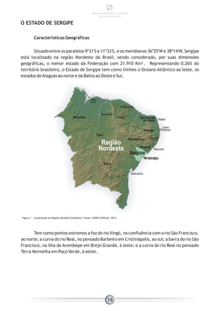 Características Geográficas
Situado entre os paralelos 9º31'S e 11º33'S, e os meridianos 36º25'W e 38º14'W, Sergipe
está localizado na região Nordeste do Brasil, sendo considerado, por suas dimensões
geográficas, o menor estado da Federação com 21.910 Km². Representando 0,26% do
território brasileiro, o Estado de Sergipe tem como limites o Oceano Atlântico ao leste, os
estados deAlagoas ao norte e da Bahia ao Oeste e Sul.
O ESTADO DE SERGIPE
Figura 1 - Localização da Região Nordeste Brasileira. Fonte: SUPES/SEPLAG, 2012.
Tem como pontos extremos a foz do rio Xingó, na confluência com o rio São Francisco,
ao norte; a curva do rio Real, no povoado Barbeiro em Cristinápolis, ao sul; a barra do rio São
Francisco, na ilha de Arembepe em Brejo Grande, à leste; e a curva do rio Real no povoado
Terra Vermelha em Poço Verde, à oeste.
16
PANORAMA ENERGÉTICO DE SERGIPE
2014 – ANO BASE 2012
 