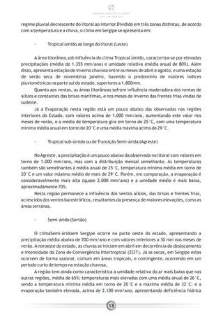 regime pluvial decrescente do litoral ao interior.Dividido em três zonas distintas, de acordo
com a temperatura e a chuva, o clima em Sergipe se apresenta em:
· Tropical úmido ao longo do litoral (Leste)
A área litorânea,sob influência do clima Tropical úmido, caracteriza-se por elevadas
precipitações (média de 1.355 mm/ano) e umidade relativa (média anual de 80%). Além
disso, apresenta estação de inverno chuvosa entre os meses de abril e agosto, e uma estação
de verão seca de novembroa janeiro, havendo o predomínio de maiores índices
pluviométricos na parte sul do estado, superiores a 1.800mm.
Quanto aos ventos, as áreas litorâneas sofrem influência moderadora dos ventos de
alísios e constantes das brisas marítimas, e nos meses de inverno das frentes frias vindas de
sudeste.
Já a Evaporação nesta região está um pouco abaixo das observadas nas regiões
interiores do Estado, com valores acima de 1.000 mm/ano, aumentando este valor nos
meses de verão, e a média de temperatura gira em torno de 25°C, com uma temperatura
mínima média anual em torno de 20°C e uma média máxima acima de 29°C.
· Tropical sub-úmido ou de Transição Semi-árida (Agreste)
NoAgreste, a precipitação é um pouco abaixo da observada no litoral com valores em
torno de 1.000 mm/ano, mas com a distribuição mensal semelhante. As temperaturas
também são semelhantes à média anual de 25°C, temperatura mínima média em torno de
20°C e um valor máximo médio de mais de 29°C. Porém, em comparação, a evaporação é
consideravelmente mais alta (quase 2.000 mm/ano) e a umidade média é mais baixa,
aproximadamente 70%.
Nesta região permanece a influência dos ventos alísios, das brisas e frentes frias,
acrescidos dos ventos barostróficos, resultantes da presença de maiores elevações, como as
áreas serranas.
· Semi-árido (Sertão)
O climaSemi-áridoem Sergipe ocorre na parte oeste do estado, apresentando a
precipitação média abaixo de 700 mm/ano e com valores inferiores a 30 mm nos meses de
verão.Anoroeste do estado, as chuvas se iniciam em abril em decorrência do deslocamento
e intensidade da Zona de Convergência Intertropical (ZCIT). Já as secas, em Sergipe estas
ocorrem de forma sazonal, comum em áreas tropicais, e contingente, ocorrendo em um
período curto de tempo na estação chuvosa.
A região tem ainda como característica a umidade relativa do ar mais baixa que nas
outras regiões, média de 65%; temperaturas mais elevadas com uma média anual de 26°C,
sendo a temperatura mínima média em torno de 20°C e a máxima média de 32°C; e a
evaporação também elevada, acima de 2.100 mm/ano, apresentando deficiência hídrica
18
PANORAMA ENERGÉTICO DE SERGIPE
2014 – ANO BASE 2012
 