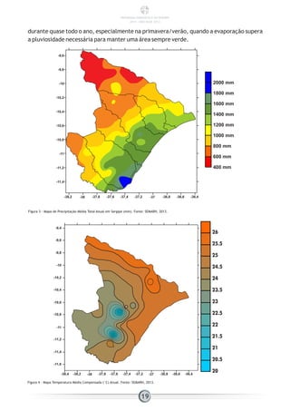 durante quase todo o ano, especialmente na primavera/verão, quando a evaporação supera
a pluviosidade necessária para manter uma área sempre verde.
Figura 3 - Mapa de Precipitação Média Total Anual em Sergipe (mm). Fonte: SEMARH, 2013.
Figura 4 - Mapa Temperatura Média Compensada (°C) Anual. Fonte: SEMARH, 2013.
19
-9,6
-9,8
-10
-10,2
-10,4
-10,6
-10,8
-11
-11,2
-11,4
-38,2 -38 -37,8 -37,6 -37,4 -37,2 -37 -36,8 -36,6 -36,4
2000 mm
1800 mm
1600 mm
1400 mm
1200 mm
1000 mm
800 mm
600 mm
400 mm
-38,4 -38,2 -38 -37,8 -37,6 -37,4 -37,2 -37 -36,8 -36,6 -36,4
-9,4
-9,6
-9,8
-10
-10,2
-10,4
-10,6
-10,8
-11
-11,2
-11,4
-11,6
26
25.5
25
24.5
24
23.5
23
22.5
22
21.5
21
20.5
20
PANORAMA ENERGÉTICO DE SERGIPE
2014 – ANO BASE 2012
 