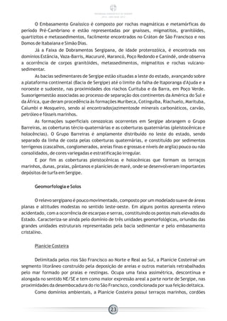 O Embasamento Gnaíssico é composto por rochas magmáticas e metamórficas do
período Pré-Cambriano e estão representadas por gnaisses, migmatitos, granitóides,
quartizitos e metassedimentos, facilmente encontrados no Cráton de São Francisco e nos
Domos de Itabaiana e Simão Dias.
Já a Faixa de Dobramentos Sergipana, de idade proterozóica, é encontrada nos
domínios Estância, Vaza-Barris, Macururé, Marancó, Poço Redondo e Canindé, onde observa
a ocorrência de corpos granitóides, metassedimentos, migmatitos e rochas vulcano-
sedimentar.
As bacias sedimentares de Sergipe estão situadas a leste do estado, avançando sobre
a plataforma continental (Bacia de Sergipe) até o limite da falha de Itaporanga d'Ajuda e a
noroeste e sudoeste, nas proximidades dos riachos Curituba e da Barra, em Poço Verde.
Suasorigensestão associadas ao processo de separação dos continentes da América do Sul e
da África, que deram procedência às formações Muribeca, Cotinguiba, Riachuelo, Marituba,
Calumbi e Mosqueiro, sendo aí encontradosjazimentosde minerais carbonáticos, carvão,
petróleo e fósseis marinhos.
As formações superficiais cenozoicas ocorrentes em Sergipe abrangem o Grupo
Barreiras, as coberturas tércio-quaternárias e as coberturas quaternárias (pleistocênicas e
holocências). O Grupo Barreiras é amplamente distribuído no leste do estado, sendo
separado da linha de costa pelas coberturas quaternárias, e constituído por sedimentos
terrígenos (cascalhos, conglomerados, areias finas e grossas e níveis de argila) pouco ou não
consolidados, de cores variegadas e estratificação irregular.
E por fim as coberturas pleistocênicas e holocênicas que formam os terraços
marinhos, dunas, praias, pântanos e planícies de maré, onde se desenvolveram importantes
depósitos de turfa em Sergipe.
Geomorfologia e Solos
O relevo sergipano é pouco movimentado, composto por um modelado suave de áreas
planas e altitudes modestas no sentido leste-oeste. Em alguns pontos apresenta relevo
acidentado, com a ocorrência de escarpas e serras, constituindo os pontos mais elevados do
Estado. Caracteriza-se ainda pelo domínio de três unidades geomorfológicas, oriundas das
grandes unidades estruturais representadas pela bacia sedimentar e pelo embasamento
cristalino.
Planície Costeira
Delimitada pelos rios São Francisco ao Norte e Real ao Sul, a Planície Costeiraé um
segmento litorâneo construído pela deposição de areias e outros materiais retrabalhados
pelo mar formado por praias e restingas. Ocupa uma faixa assimétrica, descontínua e
alongada no sentido NE/SE e tem como maior expressão areal a parte norte de Sergipe, nas
proximidades da desembocadura do rio São Francisco, condicionada por sua feição deltaica.
Como domínios ambientais, a Planície Costeira possui terraços marinhos, cordões
23
PANORAMA ENERGÉTICO DE SERGIPE
2014 – ANO BASE 2012
 