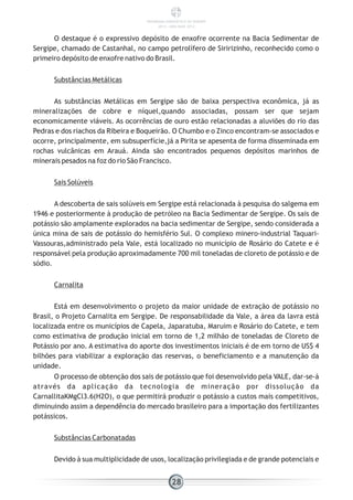O destaque é o expressivo depósito de enxofre ocorrente na Bacia Sedimentar de
Sergipe, chamado de Castanhal, no campo petrolífero de Siririzinho, reconhecido como o
primeiro depósito de enxofre nativo do Brasil.
Substâncias Metálicas
As substâncias Metálicas em Sergipe são de baixa perspectiva econômica, já as
mineralizações de cobre e níquel,quando associadas, possam ser que sejam
economicamente viáveis. As ocorrências de ouro estão relacionadas a aluviões do rio das
Pedras e dos riachos da Ribeira e Boqueirão. O Chumbo e o Zinco encontram-se associados e
ocorre, principalmente, em subsuperfície,já a Pirita se apesenta de forma disseminada em
rochas vulcânicas em Arauá. Ainda são encontrados pequenos depósitos marinhos de
minerais pesados na foz do rio São Francisco.
Sais Solúveis
A descoberta de sais solúveis em Sergipe está relacionada à pesquisa do salgema em
1946 e posteriormente à produção de petróleo na Bacia Sedimentar de Sergipe. Os sais de
potássio são amplamente explorados na bacia sedimentar de Sergipe, sendo considerada a
única mina de sais de potássio do hemisfério Sul. O complexo minero-industrial Taquari-
Vassouras,administrado pela Vale, está localizado no município de Rosário do Catete e é
responsável pela produção aproximadamente 700 mil toneladas de cloreto de potássio e de
sódio.
Carnalita
Está em desenvolvimento o projeto da maior unidade de extração de potássio no
Brasil, o Projeto Carnalita em Sergipe. De responsabilidade da Vale, a área da lavra está
localizada entre os municípios de Capela, Japaratuba, Maruim e Rosário do Catete, e tem
como estimativa de produção inicial em torno de 1,2 milhão de toneladas de Cloreto de
Potássio por ano. A estimativa do aporte dos investimentos iniciais é de em torno de US$ 4
bilhões para viabilizar a exploração das reservas, o beneficiamento e a manutenção da
unidade.
O processo de obtenção dos sais de potássio que foi desenvolvido pela VALE, dar-se-á
através da aplicação da tecnologia de mineração por dissolução da
CarnallitaKMgCl3.6(H2O), o que permitirá produzir o potássio a custos mais competitivos,
diminuindo assim a dependência do mercado brasileiro para a importação dos fertilizantes
potássicos.
Substâncias Carbonatadas
Devido à sua multiplicidade de usos, localização privilegiada e de grande potenciais e
28
PANORAMA ENERGÉTICO DE SERGIPE
2014 – ANO BASE 2012
 