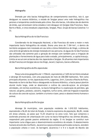 Hidrografia
Drenado por oito bacias hidrográficas de comportamento exorréico, isto é, que
deságuam no oceano Atlântico, o estado de Sergipe possui uma rede hidrográfica rios
perenes e temporários condicionada pelo clima. Das oito bacias, três delas são de domínio
da União, que atravessam vários estados e vem desaguar em Sergipe (São Francisco, Vaza-
Barris e Real), e cinco estaduais (Japaratuba, Sergipe, Piauí, Grupo de bacias Costeiras 1 e
2).
Bacia Hidrográfica do rio São Francisco
Considerado rio da Integração Nacional, o São Francisco dá nome a maior e mais
importante bacia hidrográfica do estado. Drena uma área de 7.184 km², e dentro do
território sergipano tem instalado em seu leito a Usina Hidrelétrica de Xingó, a última de
uma série de geradoras de energia instalada em seu percurso. As águas do rio São Francisco
são utilizadas não somente para a geração de energia com também para a irrigação de
plantações e fornecimento de água para todo o estado, principalmente, a capital Aracaju.
Limita-se ao sul com as bacias dos rios Japaratuba e Sergipe. Os afluentes mais importantes
do São Francisco em Sergipe são os rios Xingó, Jacaré, Capivara, Gararu e Betume.
Bacia Hidrográfica do Rio Japaratuba
Possui uma área geográfica de 1.735km2, equivalentes a 7,65% do território estadual
e abrange 20 municípios, com uma população de mais de 200.000 habitantes. Tem como
principais afluentes: os rios Japaratuba mirim, Lagartixo, Siriri, Cancelo e Riacho do Prata.
Nascendo na Serra da Boa Vista e desaguando no Oceano Atlântico, a bacia possui planície
aluvial muito larga, onde se desenvolve o cultivo da cana-de-açúcar. As principais
atividades, em termos econômicos, na bacia hidrográfica é a exploração do petróleo, gás
natural, sal gema, potássio, calcário, magnésio, turfa e areia, além da irrigação e expansão
da cultura da cana-de-açúcar, também o turismo e lazer, pesca e abastecimento humano e
animal.
Bacia Hidrográfica do Rio Sergipe
Abrange 26 municípios, com população residente de 1.010.523 habitantes,
equivalendo a 56,6% do total do Estado. A maioria expressiva da população, 86,8%, reside
em áreas urbanas, ao passo que 13,2% situam-se na zona rural, fato que comprova o
acelerado processo de urbanização em curso na bacia hidrográfica nas últimas décadas,
responsável pelo grande passivo ambiental da região. O rio Sergipe se constitui num
importante curso d'água para o desenvolvimento econômico do estado. O abastecimento
humano através dos rios Poxim, Jacarecica e poços artesianos perfurados na bacia, atendem
a população urbana e rural. As barragens Jacarecica I e II e o Açude da Macela são
34
PANORAMA ENERGÉTICO DE SERGIPE
2014 – ANO BASE 2012
 