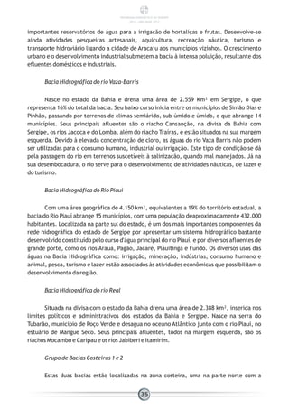 importantes reservatórios de água para a irrigação de hortaliças e frutas. Desenvolve-se
ainda atividades pesqueiras artesanais, aquicultura, recreação náutica, turismo e
transporte hidroviário ligando a cidade de Aracaju aos municípios vizinhos. O crescimento
urbano e o desenvolvimento industrial submetem a bacia à intensa poluição, resultante dos
efluentes domésticos e industriais.
Bacia Hidrográfica do rio Vaza-Barris
Nasce no estado da Bahia e drena uma área de 2.559 Km² em Sergipe, o que
representa 16% do total da bacia. Seu baixo curso inicia entre os municípios de Simão Dias e
Pinhão, passando por terrenos de climas semiárido, sub-úmido e úmido, o que abrange 14
municípios. Seus principais afluentes são o riacho Cansanção, na divisa da Bahia com
Sergipe, os rios Jacoca e do Lomba, além do riacho Traíras, e estão situados na sua margem
esquerda. Devido à elevada concentração de cloro, as águas do rio Vaza Barris não podem
ser utilizadas para o consumo humano, industrial ou irrigação. Este tipo de condição se dá
pela passagem do rio em terrenos suscetíveis à salinização, quando mal manejados. Já na
sua desembocadura, o rio serve para o desenvolvimento de atividades náuticas, de lazer e
do turismo.
Bacia Hidrográfica do Rio Piauí
Com uma área geográfica de 4.150 km², equivalentes a 19% do território estadual, a
bacia do Rio Piauí abrange 15 municípios, com uma população deaproximadamente 432.000
habitantes. Localizada na parte sul do estado, é um dos mais importantes componentes da
rede hidrográfica do estado de Sergipe por apresentar um sistema hidrográfico bastante
desenvolvido constituído pelo curso d'água principal do rio Piauí, e por diversos afluentes de
grande porte, como os rios Arauá, Pagão, Jacaré, Piauitinga e Fundo. Os diversos usos das
águas na Bacia Hidrográfica como: irrigação, mineração, indústrias, consumo humano e
animal, pesca, turismo e lazer estão associados às atividades econômicas que possibilitam o
desenvolvimento da região.
Bacia Hidrográfica do rio Real
Situada na divisa com o estado da Bahia drena uma área de 2.388 km², inserida nos
limites políticos e administrativos dos estados da Bahia e Sergipe. Nasce na serra do
Tubarão, município de Poço Verde e desagua no oceano Atlântico junto com o rio Piauí, no
estuário de Mangue Seco. Seus principais afluentes, todos na margem esquerda, são os
riachos Mocambo e Caripau e os rios Jabiberi e Itamirim.
Grupo de Bacias Costeiras 1 e 2
Estas duas bacias estão localizadas na zona costeira, uma na parte norte com a
35
PANORAMA ENERGÉTICO DE SERGIPE
2014 – ANO BASE 2012
 
