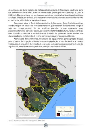 denominação de Bacia Costeira do rio Sapucaia (município de Pirambu) e a outra na parte
sul, denominada de Bacia Costeira Caueira/Abaís (municípios de Itaporanga d'Ajuda e
Estância). Elas constituem em um dos mais complexos e sensíveis ambientes existentes na
natureza, onde atuam diversos processos hidrodinâmicos relacionados ao ambiente marinho
e continental, além de forte pressão antrópica.
Assentadas sobre o DomínioHidrogeológico de Formações Superficiais Cenozóicas,
constituído por um pacote de rochassedimentares que recobrem as rochas mais antigas e
tem um comportamento de um aquífero granular, o que apresenta solos
predominantemente porosos e ácidos, de baixa/médiafertilidade natural, textura variável,
com dominância arenosa e excessivamente drenada. Os principais canais fluviais que
drenam as bacias costeiras são de regime perene e desaguam no oceanoAtlântico.
Aconstrução de barramentos, instalações de equipamentos para captação de água
para projetos de irrigação e abastecimento da população, o uso de técnicas e manejo
inadequado do solo, além da remoção da vegetação nativa para uso agropecuário do solo são
algumas das pressões excedidas pela ação antrópica nestas duas bacias.
Figura 14 - Mapa de Bacias Hidrográficas de Sergipe. Fonte: SEPLAG, 2013.
36
PANORAMA ENERGÉTICO DE SERGIPE
2014 – ANO BASE 2012
 