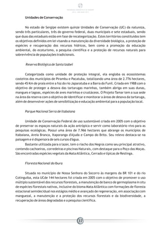 Unidades de Conservação
No estado de Sergipe existem quinze Unidades de Conservação (UC) da natureza,
sendo três particulares, três do governo federal, duas municipais e sete estaduais, sendo
que duas das estaduais estão em fase de recategorização. Estes territórios constituídos tem
os objetivos definidos em lei visando a manutenção da diversidade biológica, a proteção de
espécies e recuperação dos recursos hídricos, bem como a promoção da educação
ambiental, do ecoturismo, a pesquisa científica e a proteção de recursos naturais para
sobrevivência de populações tradicionais.
Reserva Biológica de Santa Izabel
Categorizada como unidade de proteção integral, ela engloba os ecossistemas
costeiros dos municípios de Pirambu e Pacatuba, totalizando uma área de 2.776 hectares,
sendo 45 Km de praia entre a foz do rio Japaratuba e a Barra do Funil. Criada em 1988 com o
objetivo de proteger a desova das tartarugas marinhas, também abriga em suas dunas,
mangues e lagoas, espécies de aves marinhas e crustáceos. O Projeto Tamar tem a sua sede
na área da reserva com o objetivo de identificar e monitorar a áreas de desova da tartaruga,
além de desenvolver ações de sensibilização e educação ambiental para a população local.
Parque Nacional Serra de Itabaiana
Unidade de Conservação Federal de uso sustentável criada em 2005 com o objetivo
de preservar os espaços naturais da ação antrópica e servir como laboratório vivo para as
pesquisas ecológicas. Possui uma área de 7.966 hectares que abrange os municípios de
Itabaiana, Areia Branca, Itaporanga d'Ajuda e Campo do Brito. Seu relevo destaca-se na
paisagem e é dispersora de seis cursos d'água.
Bastante utilizada para o lazer, tem o riacho dos Negros como seu principal atrativo,
contendo cachoeiras, corredeiras e piscinas Naturais, com destaque para o Poço das Moças.
São encontradas espécies vegetais da MataAtlântica, Cerrado e típicas de Restinga.
Floresta Nacional do Ibura
Situada no município de Nossa Senhora do Socorro às margens da BR 101 e do rio
Cotinguiba, esta UCde 144 hectares foi criada em 2005 com o objetivo de promover o uso
múltiplo sustentável dos recursos florestais, a manutenção de banco de germoplasma in situ
de espécies florestais nativas, inclusive do bioma Mata Atlântica com formações de floresta
estacional semidecidual nos estágios médio e avançado de regeneração, em associação com
manguezal, a manutenção e a proteção dos recursos florestais e da biodiversidade, a
recuperação de áreas degradadas e a pesquisa científica.
37
PANORAMA ENERGÉTICO DE SERGIPE
2014 – ANO BASE 2012
 