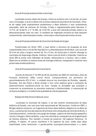 Área de ProteçãoAmbiental Morro do Urubu
Localizada na área urbana de Aracaju, limita-se ao Norte com o rio do Sal, ao Leste
com o rio Sergipe, e ao Sul e Oeste com as áreas urbanas da zona Norte do município. Trata-
se de região onde originalmente predominava a Mata Atlântica e seus ecossistemas
associados, além de enclaves de Cerrado. Criada e regulamentada pelos Decretos nº
13.713, de 16.06.93, e nº 15.405, de 14.07.95, a área vem sofrendo pressão urbana e se
descaracterizando cada vez mais. O complexo de vegetação encontra-se hoje bastante
comprometido, sobretudo pela invasão, construção e urbanização das favelas na área.
Área de ProteçãoAmbiental do Litoral Sul do Estado de Sergipe
Transformada em UCem 1993, o qual define a estrutura de ocupação da área
compreendida entre a foz do Rio Vaza Barris e a desembocadura do Rio Real, com cerca de
55,5 km de costa e largura variável de 10 a 12 km, do litoral para o interior. Abrange os
municípios de Itaporanga d'Ajuda, Estância, Santa Luzia do Itanhi e Indiaroba. Inserem-se
nesta APA as praias mais habitadas do Estado, destacando-se a Caueira, Saco e Abais.
Observam-se também as maiores áreas de restingas arbóreas, manguezais e manchas mais
preservadas de MataAtlântica.
Área de ProteçãoAmbiental Litoral Norte
Através do Decreto nº 22.995 de 09 de novembro de 2004 foi instituída a Área de
Proteção Ambiental (APA) Litoral Norte. Compreendendo um perímetro de
aproximadamente 473,12 km², a unidade situa-se nos municípios de Pirambu, Japoatã,
Pacatuba, Ilha das Flores e Brejo Grande e tem como objetivo geral a promoção do
desenvolvimento econômico-social da área, voltada às atividades que protejam e
conservem os ecossistemas ou processos essenciais à biodiversidade, à manutenção de
atributos ecológicos, e à melhoria da qualidade de vida da população.
Refúgio de Vida Silvestre Mata do Junco
Localizado no município de Capela, é um dos maiores remanescentes de Mata
Atlântica do Estado, com uma área total aproximada de 766 hectares. Criado em 2007, o
Refúgio objetiva preservar um fragmento do bioma Mata Atlântica.Registra-se na Mata do
Junco, a presença de uma das espécies de primatas mais ameaçadas de extinção do Brasil, o
Callicebuscoimbrai, conhecido como guigó-de-Sergipe, espécie de distribuição geográfica
restrita a Sergipe e Norte da Bahia, e que vem sofrendo as consequências da fragmentação
da floresta atlântica. Tem também a função de preservar 144 espécies florísticas, 14
anfíbios, 9 répteis, 19 outros mamíferos e 93 espécies de aves, sendo duas delas
classificadas como vulneráveis: o gavião-pombo (Leucopternislacernulata) e o sabiá-
38
PANORAMA ENERGÉTICO DE SERGIPE
2014 – ANO BASE 2012
 