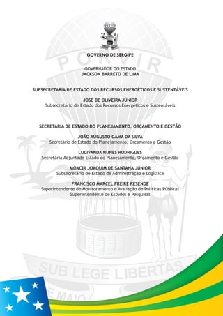 GOVERNADOR DO ESTADO
JACKSON BARRETO DE LIMA
SUBSECRETARIA DE ESTADO DOS RECURSOS ENERGÉTICOS E SUSTENTÁVEIS
JOSÉ DE OLIVEIRA JÚNIOR
Subsecretário de Estado dos Recursos Energéticos e Sustentáveis
SECRETARIA DE ESTADO DO PLANEJAMENTO, ORÇAMENTO E GESTÃO
JOÃO AUGUSTO GAMA DA SILVA
Secretário de Estado do Planejamento, Orçamento e Gestão
LUCIVANDA NUNES RODRIGUES
Secretária Adjuntade Estado do Planejamento, Orçamento e Gestão
MOACIR JOAQUIM DE SANTANA JÚNIOR
Subsecretário de Estado de Administração e Logística
FRANCISCO MARCEL FREIRE RESENDE
Superintendente de Monitoramento e Avaliação de Políticas Públicas
Superintendente de Estudos e Pesquisas
GOVERNO DE SERGIPE
 
