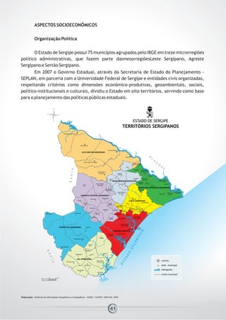 ASPECTOS SOCIOECONÔMICOS
Organização Política
O Estado de Sergipe possui 75 municípios agrupados pelo IBGE em treze microrregiões
político administrativas, que fazem parte dasmesorregiõesLeste Sergipano, Agreste
Sergipano e Sertão Sergipano.
Em 2007 o Governo Estadual, através da Secretaria de Estado do Planejamento -
SEPLAN, em parceria com a Universidade Federal de Sergipe e entidades civis organizadas,
respeitando critérios como dimensões econômico-produtivas, geoambientais, sociais,
político-institucionais e culturais, dividiu o Estado em oito territórios, servindo como base
para o planejamento das políticas públicas estaduais.
41
 