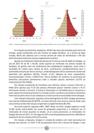 Gráfico 2 - População Residente urbana, por sexo e grupo de idade e População Residente rural, por sexo e grupo de idade. Fonte: IBGE (Censo 2010).
Em relação aos domicílios sergipanos, 99,83% dos lares são atendidos pela oferta de
energia, sendo considerada uma das maiores da região Nordeste. Já o serviço de água
tratada, 88,0% são cobertos com o serviço através de redes de distribuição e 70% dos
domicílios particulares tem acesso a esgotamento sanitário.
Quanto ao rendimento médio das pessoas de 15 anos ou mais de idade em Sergipe, no
ano de 2012 foi de R$ 1.163,00, sendo superior ao verificado nos demais estados do
Nordeste. Os ganhos reais nos rendimentos dos trabalhadores sergipanos, assim como a
facilidade de crédito para compra de bens, contribuíram consideravelmente para o
aumentodo consumo por bens e serviços, sendo destaqueem 2012 o aumento do número de
domicílios com geladeira (95,0%); freezer (7,3%); Máquina de lavar roupa(30,6%),
microcomputador (33,6%) e DVD(77,5%). Houve também um aumento no percentual de
domicílios particulares permanentes onde o morador possuía automóvel (23,9%) ou
motocicleta (23,9%) (PNAD).
Em relação à proporção de moradores com telefone celular e acesso à Internet, a
PNAD 2012 apontou que 71,2% das pessoas afirmaram possuir telefone celular e 41,1%
informaram acessar a internet. O acesso à informação e a facilidade para se comunicar a
partir destas ferramentas promovem a inclusão social e econômica,tornando-se elementos
essenciais ao pleno exercício da cidadania e a construção de uma sociedade menos desigual.
Com relação à educação, segundo o Censo Demográfico de 2010, Sergipe apresentou
uma taxa de alfabetização de 80,93%, na faixa etária de cinco anos ou mais de idade. Essa
taxa continua sendo maior do que a registrada na região Nordeste (80,18%).
No ensino superior, segundo o MEC/ INEP/ Deed, em 2012, Sergipe registrou o total
76.987 alunos matriculados nos cursos de graduação presenciais e à distância nas 19
instituições de ensino atuantes no estado. Já os cursos presenciais, as instituições em
Sergipe abriram em 2012, 24.136 vagas nos 252 cursos de graduação presencial, obtendo um
aumento 8,15% em relação a 2010 (233 cursos).
Em relação a migração, Sergipe é o estado do nordeste com maior percentual de
pessoas não naturais, no total 11,6% da população local não é natural de Sergipe, o que
43
PANORAMA ENERGÉTICO DE SERGIPE
2014 – ANO BASE 2012
 