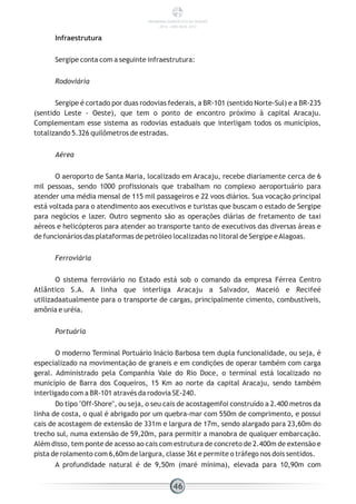 Infraestrutura
Sergipe conta com a seguinte infraestrutura:
Rodoviária
Sergipe é cortado por duas rodovias federais, a BR-101 (sentido Norte-Sul) e a BR-235
(sentido Leste - Oeste), que tem o ponto de encontro próximo à capital Aracaju.
Complementam esse sistema as rodovias estaduais que interligam todos os municípios,
totalizando 5.326 quilômetros de estradas.
Aérea
O aeroporto de Santa Maria, localizado em Aracaju, recebe diariamente cerca de 6
mil pessoas, sendo 1000 profissionais que trabalham no complexo aeroportuário para
atender uma média mensal de 115 mil passageiros e 22 voos diários. Sua vocação principal
está voltada para o atendimento aos executivos e turistas que buscam o estado de Sergipe
para negócios e lazer. Outro segmento são as operações diárias de fretamento de taxi
aéreos e helicópteros para atender ao transporte tanto de executivos das diversas áreas e
de funcionários das plataformas de petróleo localizadas no litoral de Sergipe eAlagoas.
Ferroviária
O sistema ferroviário no Estado está sob o comando da empresa Férrea Centro
Atlântico S.A. A linha que interliga Aracaju a Salvador, Maceió e Recifeé
utilizadaatualmente para o transporte de cargas, principalmente cimento, combustíveis,
amônia e uréia.
Portuária
O moderno Terminal Portuário Inácio Barbosa tem dupla funcionalidade, ou seja, é
especializado na movimentação de graneis e em condições de operar também com carga
geral. Administrado pela Companhia Vale do Rio Doce, o terminal está localizado no
município de Barra dos Coqueiros, 15 Km ao norte da capital Aracaju, sendo também
interligado com a BR-101 através da rodovia SE-240.
Do tipo "Off-Shore", ou seja, o seu cais de acostagemfoi construído a 2.400 metros da
linha de costa, o qual é abrigado por um quebra-mar com 550m de comprimento, e possui
cais de acostagem de extensão de 331m e largura de 17m, sendo alargado para 23,60m do
trecho sul, numa extensão de 59,20m, para permitir a manobra de qualquer embarcação.
Além disso, tem ponte de acesso ao cais com estrutura de concreto de 2.400m de extensão e
pista de rolamento com 6,60m de largura, classe 36t e permite o tráfego nos dois sentidos.
A profundidade natural é de 9,50m (maré mínima), elevada para 10,90m com
46
PANORAMA ENERGÉTICO DE SERGIPE
2014 – ANO BASE 2012
 