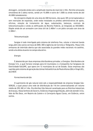 drenagem, contando ainda com a amplitude máxima de maré de 2,10m. Permite atracação
simultânea de 2 (dois) navios, sendo um 15.000t e outro de 1.500t ou ainda navios de até
45.000t isoladamente.
No retroporto dispõe de uma área de 200 hectares, dos quais 30% já terraplanados e
sem restrições de expansão, onde estão instalados os prédios administrativos de apoio,
oficinas, estação de tratamento de água, subestações, balanças, centrais de
telecomunicações e ainda as edificações da Receita Federal, já integrada ao SISCOMEX.
Dispõe ainda de um armazém com área útil de 2.400m² e um pátio cercado com área de
2.300m².
Telecomunicação
Sergipe é todo interligado pelo sistema de telefonia fixa, celular e Internet banda
larga,além dos outros serviços de DDD, DDI e Agências de Correios e Telégrafos. Possui três
emissoras de televisão aberta que são associadas às grandes redes nacionais via satélite,
sendo uma delas atuante no campo educativo.
Energia
É abastecido por duas empresas distribuidoras privadas: a Energisa- Distribuidora de
Energia S/A, a qual fornece energia para 63 municípios e a Companhia Sul Sergipana de
Eletricidade-SULGIPE, que opera em 12 municípios do sul de Estado. Estas empresas são
supridas pelo sistema de geração das Usinas hidroelétricas de PauloAfonso (BA) e Xingó (SE),
da CHESF.
Fornecimento de Gás
O suprimento de gás natural está sob a responsabilidade da empresa Sergipe Gás-
SERGÁS, a qual possui uma rede de distribuição de 116 km comercializando um volume
médio de 292.382 m³/dia. Ela distribui Gás Natural canalizado para os Distritos Industriais
deAracaju, Nossa Senhora do Socorro, Estância e Itaporanga D'Ajuda, além de atender à Cia.
Vale do Rio Doce, em Rosário do Catete e à Cervejaria Águas Claras, em Estância, entre
outros.
47
PANORAMA ENERGÉTICO DE SERGIPE
2014 – ANO BASE 2012
 