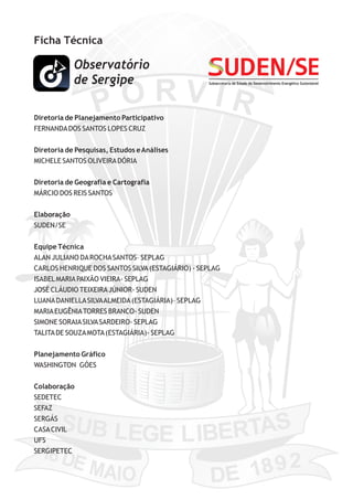 Ficha Técnica
Diretoria de Planejamento Participativo
FERNANDADOS SANTOS LOPES CRUZ
Diretoria de Pesquisas, Estudos eAnálises
MICHELE SANTOS OLIVEIRADÓRIA
Diretoria de Geografia e Cartografia
MÁRCIO DOS REIS SANTOS
Elaboração
SUDEN/SE
Equipe Técnica
ALAN JULIANO DAROCHASANTOS– SEPLAG
CARLOS HENRIQUE DOS SANTOS SILVA(ESTAGIÁRIO) - SEPLAG
ISABELMARIAPAIXÃO VIEIRA- SEPLAG
JOSÉ CLÁUDIO TEIXEIRAJÚNIOR- SUDEN
LUANADANIELLASILVAALMEIDA(ESTAGIÁRIA)– SEPLAG
MARIAEUGÊNIATORRES BRANCO- SUDEN
SIMONE SORAIASILVASARDEIRO- SEPLAG
TALITADE SOUZAMOTA(ESTAGIÁRIA)- SEPLAG
Planejamento Gráfico
WASHINGTON GÓES
Colaboração
SEDETEC
SEFAZ
SERGÁS
CASACIVIL
UFS
SERGIPETEC
Subsecretaria de Estado do Desenvolvimento Energético Sustentável
 