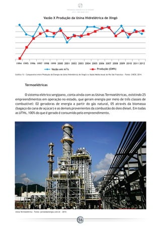 Gráfico 13 - Comparativo entre Produção de Energia da Usina Hidrelétrica de Xingó e a Vazão Média Anual do Rio São Francisco – Fonte: CHESF, 2014.
Termoelétricas
O sistema elétrico sergipano, conta ainda com as Usinas Termoelétricas, existindo 25
empreendimentos em operação no estado, que geram energia por meio de três classes de
combustível: 02 geradoras de energia a partir do gás natural, 05 através da biomassa
(bagaço da cana de açúcar) e as demais provenientes da combustão do óleo diesel. Em todas
as UTHs, 100% do que é gerado é consumido pelo empreendimento.
Usina Termoelétrica – Fonte: jornaldaenergia.com.br - 2014.
1994 1995 1996 1997 1998 1999 2000 2001 2002 2003 2004 2005 2006 2007 2008 2009 2010 2011 2012
Produção (GWh)Vazão em m /s3
Vazão X Produção da Usina Hidrelétrica de Xingó
56
PANORAMA ENERGÉTICO DE SERGIPE
2014 – ANO BASE 2012
 