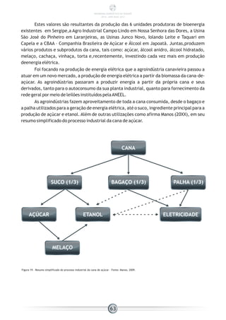 Estes valores são resultantes da produção das 6 unidades produtoras de bioenergia
existentes em Sergipe,a Agro Industrial Campo Lindo em Nossa Senhora das Dores, a Usina
São José do Pinheiro em Laranjeiras, as Usinas Junco Novo, Iolando Leite e Taquari em
Capela e a CBAA – Companhia Brasileira de Açúcar e Álcool em Japoatã. Juntas,produzem
vários produtos e subprodutos da cana, tais como: açúcar, álcool anidro, álcool hidratado,
melaço, cachaça, vinhaça, torta e,recentemente, investindo cada vez mais em produção
deenergia elétrica.
Foi focando na produção de energia elétrica que a agroindústria canavieira passou a
atuar em um novo mercado, a produção de energia elétrica a partir da biomassa da cana-de-
açúcar. As agroindústrias passaram a produzir energia a partir da própria cana e seus
derivados, tanto para o autoconsumo da sua planta industrial, quanto para fornecimento da
rede geral por meio de leilões instituídos pelaANEEL.
As agroindústrias fazem aproveitamento de toda a cana consumida, desde o bagaço e
a palha utilizados para a geração de energia elétrica, até o suco, ingrediente principal para a
produção de açúcar e etanol. Além de outras utilizações como afirma Manos (20XX), em seu
resumo simplificado do processo industrial da cana de açúcar.
Figura 19 - Resumo simplificado do processo industrial da cana de açúcar – Fonte: Manos, 2009.
CANA
SUCO (1/3) BAGAÇO (1/3) PALHA (1/3)
AÇÚCAR ETANOL ELETRICIDADE
MELAÇO
63
PANORAMA ENERGÉTICO DE SERGIPE
2014 – ANO BASE 2012
 