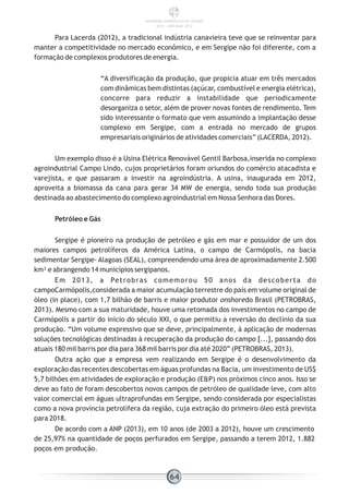 Para Lacerda (2012), a tradicional indústria canavieira teve que se reinventar para
manter a competitividade no mercado econômico, e em Sergipe não foi diferente, com a
formação de complexos produtores de energia.
“A diversificação da produção, que propicia atuar em três mercados
com dinâmicas bem distintas (açúcar, combustível e energia elétrica),
concorre para reduzir a instabilidade que periodicamente
desorganiza o setor, além de prover novas fontes de rendimento. Tem
sido interessante o formato que vem assumindo a implantação desse
complexo em Sergipe, com a entrada no mercado de grupos
empresariais originários de atividades comerciais” (LACERDA, 2012).
Um exemplo disso é a Usina Elétrica Renovável Gentil Barbosa,inserida no complexo
agroindustrial Campo Lindo, cujos proprietários foram oriundos do comércio atacadista e
varejista, e que passaram a investir na agroindústria. A usina, inaugurada em 2012,
aproveita a biomassa da cana para gerar 34 MW de energia, sendo toda sua produção
destinada ao abastecimento do complexo agroindustrial em Nossa Senhora das Dores.
Petróleo e Gás
Sergipe é pioneiro na produção de petróleo e gás em mar e possuidor de um dos
maiores campos petrolíferos da América Latina, o campo de Carmópolis, na bacia
sedimentar Sergipe- Alagoas (SEAL), compreendendo uma área de aproximadamente 2.500
km² e abrangendo 14 municípios sergipanos.
Em 2013, a Petrobras comemorou 50 anos da descoberta do
campoCarmópolis,considerada a maior acumulação terrestre do país em volume original de
óleo (in place), com 1,7 bilhão de barris e maior produtor onshoredo Brasil (PETROBRAS,
2013). Mesmo com a sua maturidade, houve uma retomada dos investimentos no campo de
Carmópolis a partir do início do século XXI, o que permitiu a reversão do declínio da sua
produção. “Um volume expressivo que se deve, principalmente, à aplicação de modernas
soluções tecnológicas destinadas à recuperação da produção do campo [...], passando dos
atuais 180 mil barris por dia para 368 mil barris por dia até 2020” (PETROBRAS, 2013).
Outra ação que a empresa vem realizando em Sergipe é o desenvolvimento da
exploração das recentes descobertas em águas profundas na Bacia, um investimento de US$
5,7 bilhões em atividades de exploração e produção (E&P) nos próximos cinco anos. Isso se
deve ao fato de foram descobertos novos campos de petróleo de qualidade leve, com alto
valor comercial em águas ultraprofundas em Sergipe, sendo considerada por especialistas
como a nova província petrolífera da região, cuja extração do primeiro óleo está prevista
para 2018.
De acordo com a ANP (2013), em 10 anos (de 2003 a 2012), houve um crescimento
de 25,97% na quantidade de poços perfurados em Sergipe, passando a terem 2012, 1.882
poços em produção.
64
PANORAMA ENERGÉTICO DE SERGIPE
2014 – ANO BASE 2012
 