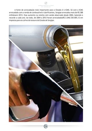 A fonte de arrecadação mais importante para o Estado é o ICMS. Só com o ICMS
arrecadado com a venda de combustível e lubrificantes, Sergipe arrecadou mais de R$ 388
milhõesem 2012. Esse aumento na receita vem sendo observado desde 2004, batendo o
recorde a cada ano. Ao todo, de 2004 a 2012 foram arrecadadosR$ 2.046.530.005,12 em
impostos para os cofres do tesouro do Estado de Sergipe.
76
PANORAMA ENERGÉTICO DE SERGIPE
2014 – ANO BASE 2012
 