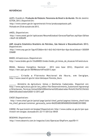 ALVES, Evandro A. Produção de Potássio: Panorama do Brasil e do Mundo. Rio de Janeiro:
CETEM, 2013. Disponível em:
http://www.cetem.gov.br/agrominerais/livros/producaopotassio.pdf.
Visitado em 25 de outubro de 2013.
ANEEL. Disponível em:
http://www.aneel.gov.br/aplicacoes/ResumoEstadual/GeracaoTipoFase.asp?tipo=2&fase
=3&UF=SE:SERGIPE
ANP. Anuário Estatístico Brasileiro do Petróleo, Gás Natural e Biocombustíveis 2013.
Disponível em:
http://www.anp.gov.br/?pg=67236&m=&t1=&t2=&t3=&t4=&ar=&ps=&cachebust=1383059
226680
BNDES. Infraestrutura. Disponível em:
http://www.bndes.gov.br/SiteBNDES/bndes/bndes_pt/Areas_de_Atuacao/Infraestrutura
BRASIL. Balanço Energético Nacional – 2013 (ano base 2012). Disponível em:
https://ben.epe.gov.br/BENRelatorioFinal2013.aspx
_ _ _ _ _ _ . C r i a d a a F l o r e s t a N a c i o n a l d o I b u r a , e m S e r g i p e .
http://www.casacivil.gov.br/atos/destaque/floresta_ibura
______. Ministério da Agricultura: Usinas e Destilarias Cadastradas. Disponível em:
http://www.agricultura.gov.br/arq_editor/file/Desenvolvimento_Sustentavel/Agroenergi
a/Orientacoes_Tecnicas/Usinas%20e%20Destilarias%20Cadastradas/Rela%C3%A7%C3%A3o%
20de%20cadastradas%2020-12-2013.pdf
CHESF. Disponível em:
http://www.chesf.gov.br/portal/page/portal/chesf_portal/paginas/sistema_chesf/siste
ma_chesf_geracao/conteiner_geracao?p_name=8A2EEABD3BFAD002E0430A803301D002
CODISE. Por que investir em Sergipe? Disponível em: http://www.codise.se.gov.br/por-que-
investir-em-sergipe.Acessado em: 22/11/2013 às 10h54
DESENVIX. Disponível em:
http://www.desenvix.com.br/negocios/Lists/Operacao/DispForm.aspx?ID=11
REFERÊNCIAS
76
PANORAMA ENERGÉTICO DE SERGIPE
2014 – ANO BASE 2012
 