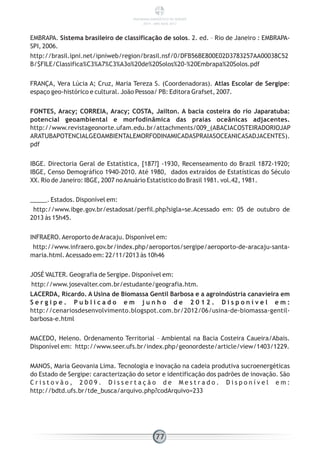 EMBRAPA. Sistema brasileiro de classificação de solos. 2. ed. – Rio de Janeiro : EMBRAPA-
SPI, 2006.
http://brasil.ipni.net/ipniweb/region/brasil.nsf/0/DFB56BE800E02D3783257AA00038C52
B/$FILE/Classifica%C3%A7%C3%A3o%20de%20Solos%20-%20Embrapa%20Solos.pdf
FRANÇA, Vera Lúcia A; Cruz, Maria Tereza S. (Coordenadoras). Atlas Escolar de Sergipe:
espaço geo-histórico e cultural. João Pessoa/ PB: Editora Grafset, 2007.
FONTES, Aracy; CORREIA, Aracy; COSTA, Jailton. A bacia costeira do rio Japaratuba:
potencial geoambiental e morfodinâmica das praias oceânicas adjacentes.
http://www.revistageonorte.ufam.edu.br/attachments/009_(ABACIACOSTEIRADORIOJAP
ARATUBAPOTENCIALGEOAMBIENTALEMORFODINAMICADASPRAIASOCEANICASADJACENTES).
pdf
IBGE. Directoria Geral de Estatística, [187?] -1930, Recenseamento do Brazil 1872-1920;
IBGE, Censo Demográfico 1940-2010. Até 1980, dados extraídos de Estatísticas do Século
XX. Rio de Janeiro: IBGE, 2007 noAnuário Estatístico do Brasil 1981. vol.42, 1981.
_____. Estados. Disponível em:
http://www.ibge.gov.br/estadosat/perfil.php?sigla=se.Acessado em: 05 de outubro de
2013 às 15h45.
INFRAERO.Aeroporto deAracaju. Disponível em:
http://www.infraero.gov.br/index.php/aeroportos/sergipe/aeroporto-de-aracaju-santa-
maria.html.Acessado em: 22/11/2013 às 10h46
JOSÉ VALTER. Geografia de Sergipe. Disponível em:
http://www.josevalter.com.br/estudante/geografia.htm.
LACERDA, Ricardo. A Usina de Biomassa Gentil Barbosa e a agroindústria canavieira em
S e r g i p e . P u b l i c a d o e m j u n h o d e 2 0 1 2 . D i s p o n í v e l e m :
http://cenariosdesenvolvimento.blogspot.com.br/2012/06/usina-de-biomassa-gentil-
barbosa-e.html
MACEDO, Heleno. Ordenamento Territorial – Ambiental na Bacia Costeira Caueira/Abais.
Disponível em: http://www.seer.ufs.br/index.php/geonordeste/article/view/1403/1229.
MANOS, Maria Geovania Lima. Tecnologia e inovação na cadeia produtiva sucroenergéticas
do Estado de Sergipe: caracterização do setor e identificação dos padrões de inovação. São
C r i s t o v ã o , 2 0 0 9 . D i s s e r t a ç ã o d e M e s t r a d o . D i s p o n í v e l e m :
http://bdtd.ufs.br/tde_busca/arquivo.php?codArquivo=233
77
PANORAMA ENERGÉTICO DE SERGIPE
2014 – ANO BASE 2012
 