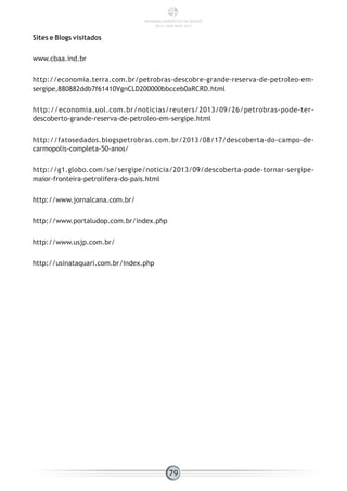 Sites e Blogs visitados
www.cbaa.ind.br
http://economia.terra.com.br/petrobras-descobre-grande-reserva-de-petroleo-em-
sergipe,880882ddb7f61410VgnCLD200000bbcceb0aRCRD.html
http://economia.uol.com.br/noticias/reuters/2013/09/26/petrobras-pode-ter-
descoberto-grande-reserva-de-petroleo-em-sergipe.html
http://fatosedados.blogspetrobras.com.br/2013/08/17/descoberta-do-campo-de-
carmopolis-completa-50-anos/
http://g1.globo.com/se/sergipe/noticia/2013/09/descoberta-pode-tornar-sergipe-
maior-fronteira-petrolifera-do-pais.html
http://www.jornalcana.com.br/
http://www.portaludop.com.br/index.php
http://www.usjp.com.br/
http://usinataquari.com.br/index.php
79
PANORAMA ENERGÉTICO DE SERGIPE
2014 – ANO BASE 2012
 