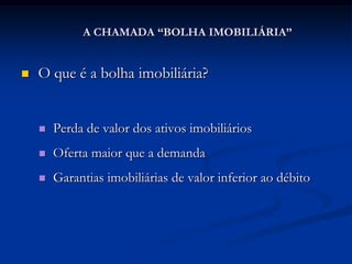 A CHAMADA “BOLHA IMOBILIÁRIA”


   O que é a bolha imobiliária?


       Perda de valor dos ativos imobiliários
       Oferta maior que a demanda
       Garantias imobiliárias de valor inferior ao débito
 