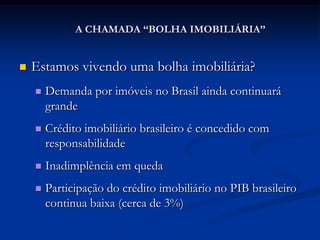 A CHAMADA “BOLHA IMOBILIÁRIA”


   Estamos vivendo uma bolha imobiliária?
       Demanda por imóveis no Brasil ainda continuará
        grande
       Crédito imobiliário brasileiro é concedido com
        responsabilidade
       Inadimplência em queda
       Participação do crédito imobiliário no PIB brasileiro
        continua baixa (cerca de 3%)
 