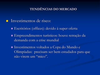 TENDÊNCIAS DO MERCADO


   Investimentos de risco:
       Escritórios (offices): devido à super oferta
       Empreendimentos turísticos: houve retração da
        demanda com a crise mundial
       Investimentos voltados a Copa do Mundo e
        Olimpíadas: precisam ser bem estudados para que
        não virem um “mico”.
 