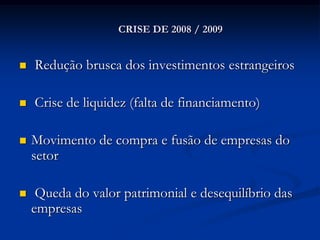 CRISE DE 2008 / 2009


   Redução brusca dos investimentos estrangeiros

   Crise de liquidez (falta de financiamento)

   Movimento de compra e fusão de empresas do
    setor

    Queda do valor patrimonial e desequilíbrio das
    empresas
 