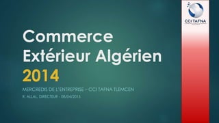 Commerce
Extérieur Algérien
2014
MERCREDIS DE L’ENTREPRISE – CCI TAFNA TLEMCEN
R. ALLAL, DIRECTEUR - 08/04/2015
 